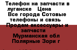 Телефон на запчасти в луганске › Цена ­ 300 - Все города Сотовые телефоны и связь » Продам аксессуары и запчасти   . Мурманская обл.,Полярные Зори г.